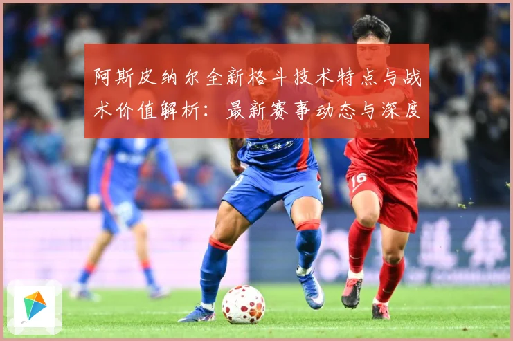 阿斯皮纳尔全新格斗技术特点与战术价值解析：最新赛事动态与深度分析