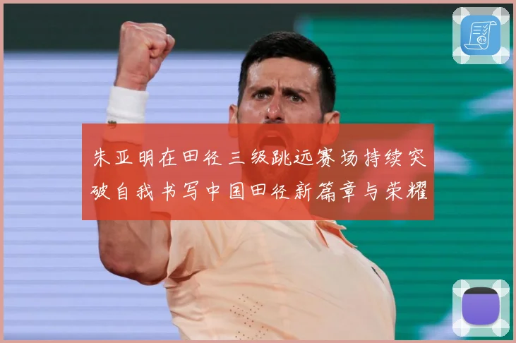 朱亚明在田径三级跳远赛场持续突破自我书写中国田径新篇章与荣耀征程：最新赛事动态与深度分析