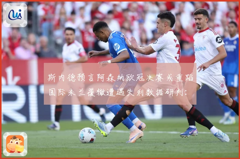斯内德预言阿森纳欧冠决赛或重蹈国际米兰覆辙遭遇失利数据研判：最新赛事动态与深度分析