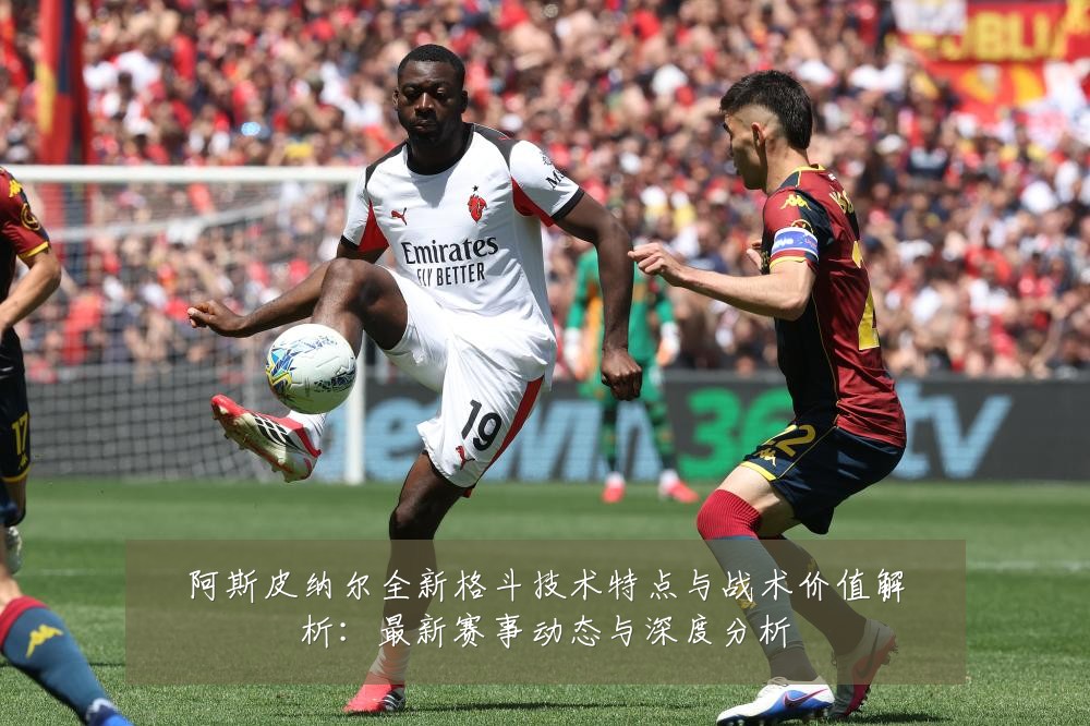 阿斯皮纳尔全新格斗技术特点与战术价值解析：最新赛事动态与深度分析