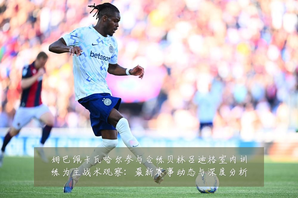 姆巴佩卡瓦哈尔参与合练贝林吕迪格室内训练为主战术观察：最新赛事动态与深度分析